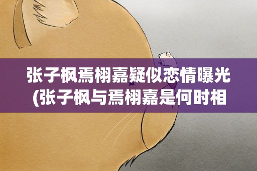 张子枫焉栩嘉疑似恋情曝光(张子枫与焉栩嘉是何时相识的他们有过哪些交集)