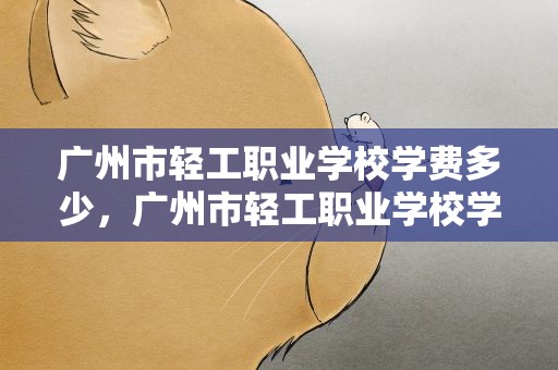 广州市轻工职业学校学费多少，广州市轻工职业学校学费多少钱