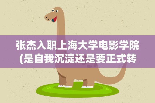 张杰入职上海大学电影学院(是自我沉淀还是要正式转型)