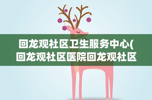 回龙观社区卫生服务中心(回龙观社区医院回龙观社区医院电话多少)