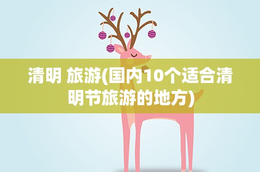 清明 旅游(国内10个适合清明节旅游的地方)