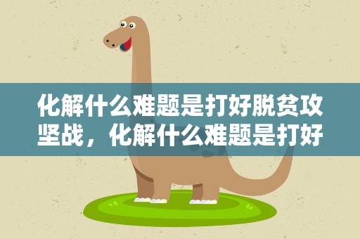 化解什么难题是打好脱贫攻坚战，化解什么难题是打好脱贫攻坚战的