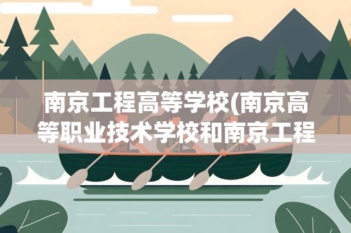 南京工程高等学校(南京高等职业技术学校和南京工程学院是同一个吗)