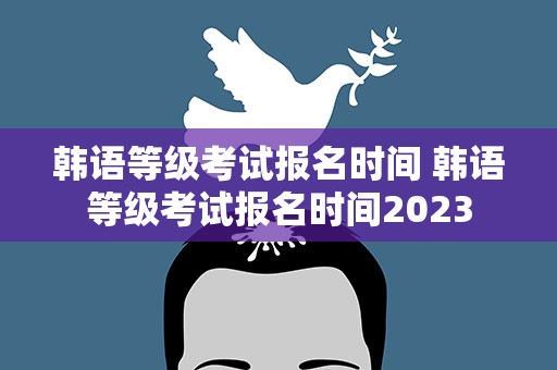 韩语等级考试报名时间 韩语等级考试报名时间2023