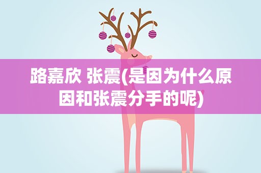 路嘉欣 张震(是因为什么原因和张震分手的呢)