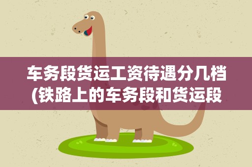 车务段货运工资待遇分几档(铁路上的车务段和货运段哪个部门好实惠)