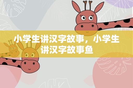 小学生讲汉字故事，小学生讲汉字故事鱼