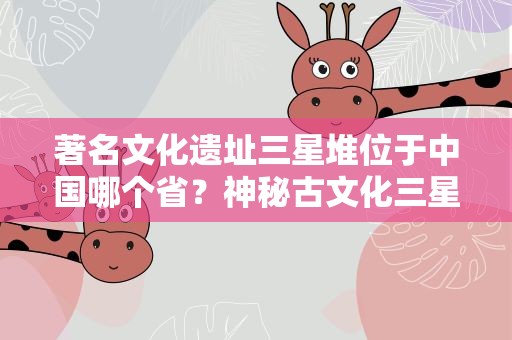 著名文化遗址三星堆位于中国哪个省？神秘古文化三星堆位于我国哪个省