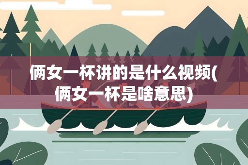 俩女一杯讲的是什么视频(俩女一杯是啥意思)