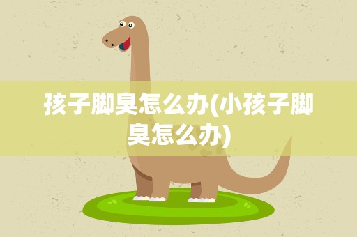 孩子脚臭怎么办(小孩子脚臭怎么办)