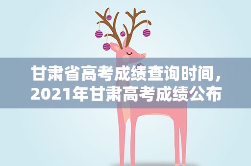 甘肃省高考成绩查询时间，2021年甘肃高考成绩公布时间是什么时候