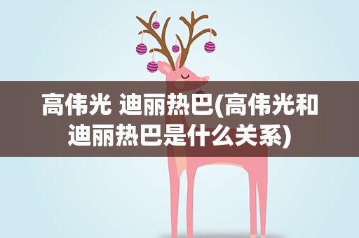 高伟光 迪丽热巴(高伟光和迪丽热巴是什么关系)
