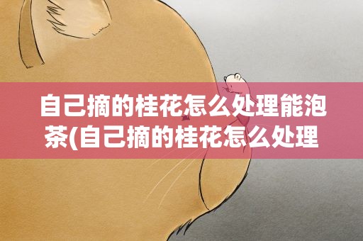 自己摘的桂花怎么处理能泡茶(自己摘的桂花怎么处理能泡茶-办法须知)