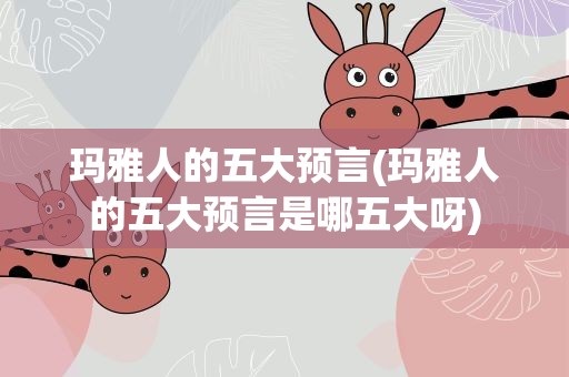 玛雅人的五大预言(玛雅人的五大预言是哪五大呀)