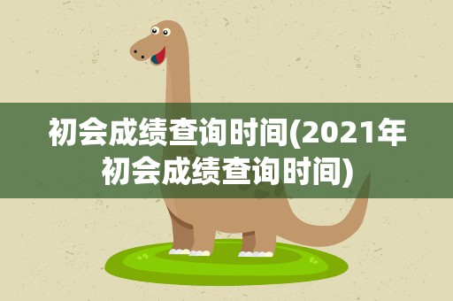 初会成绩查询时间(2021年初会成绩查询时间)
