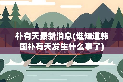 朴有天最新消息(谁知道韩国朴有天发生什么事了)