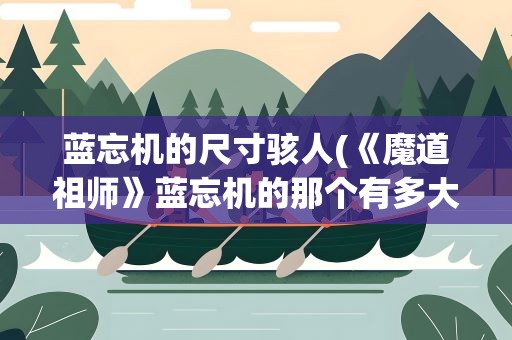 蓝忘机的尺寸骇人(《魔道祖师》蓝忘机的那个有多大)