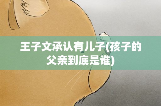 王子文承认有儿子(孩子的父亲到底是谁)