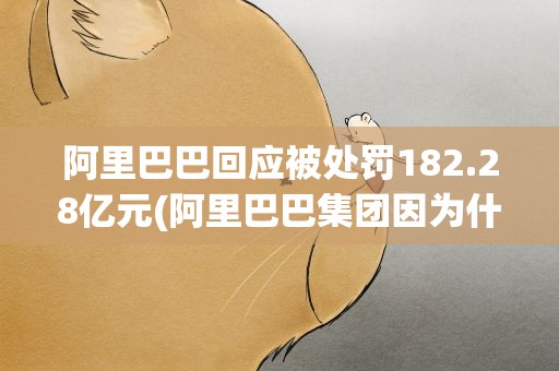 阿里巴巴回应被处罚182.28亿元(阿里巴巴集团因为什么被罚182.28亿元)
