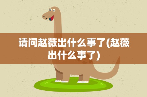 请问赵薇出什么事了(赵薇出什么事了)