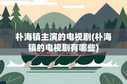朴海镇主演的电视剧(朴海镇的电视剧有哪些)