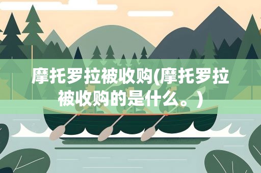 摩托罗拉被收购(摩托罗拉被收购的是什么。)