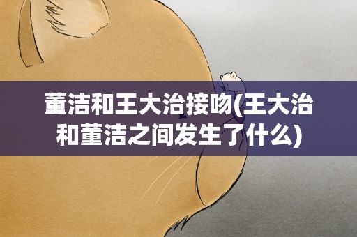 董洁和王大治接吻(王大治和董洁之间发生了什么)