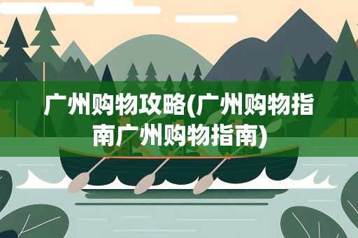 广州购物攻略(广州购物指南广州购物指南)