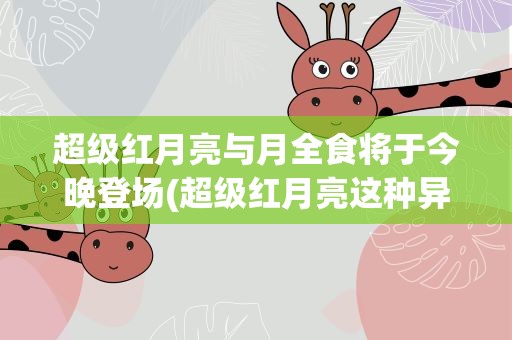 超级红月亮与月全食将于今晚登场(超级红月亮这种异象是怎么形成的)