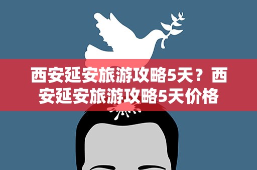 西安延安旅游攻略5天？西安延安旅游攻略5天价格