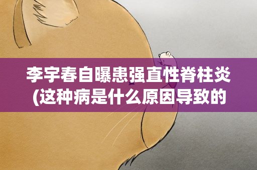 李宇春自曝患强直性脊柱炎(这种病是什么原因导致的)