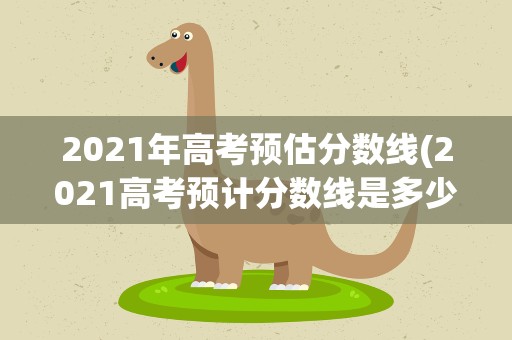 2021年高考预估分数线(2021高考预计分数线是多少)