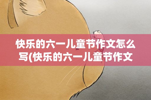 快乐的六一儿童节作文怎么写(快乐的六一儿童节作文怎么写好)
