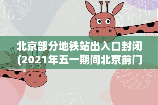 北京部分地铁站出入口封闭(2021年五一期间北京前门地铁站全天封闭,封闭的原因是什么)