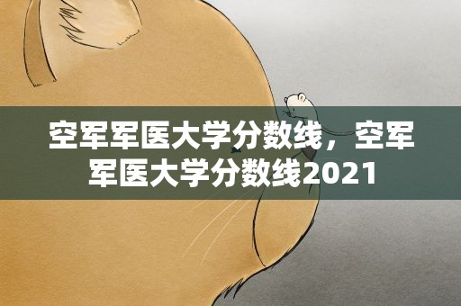空军军医大学分数线，空军军医大学分数线2021