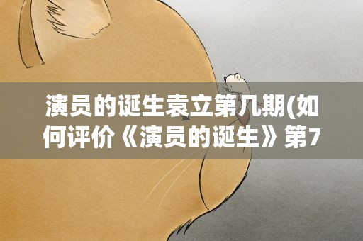演员的诞生袁立第几期(如何评价《演员的诞生》第7期袁立的表现)