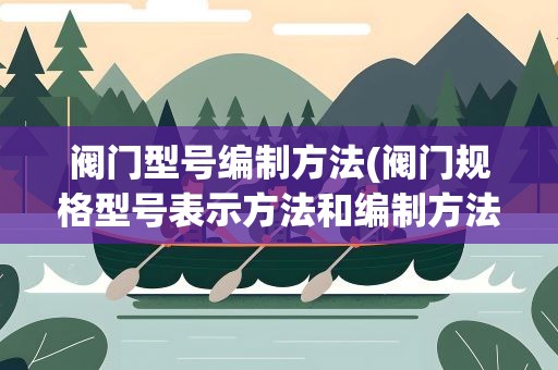阀门型号编制方法(阀门规格型号表示方法和编制方法有哪些)