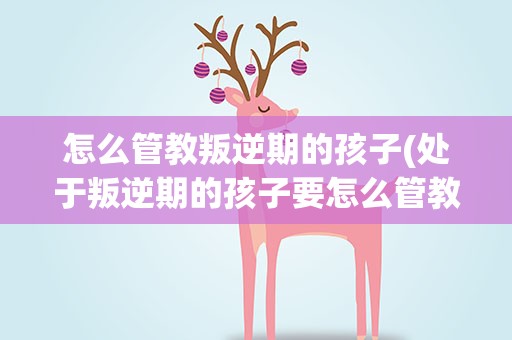 怎么管教叛逆期的孩子(处于叛逆期的孩子要怎么管教)