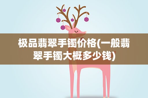 极品翡翠手镯价格(一般翡翠手镯大概多少钱)