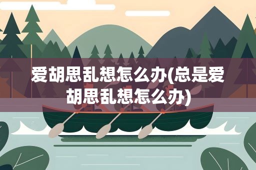 爱胡思乱想怎么办(总是爱胡思乱想怎么办)