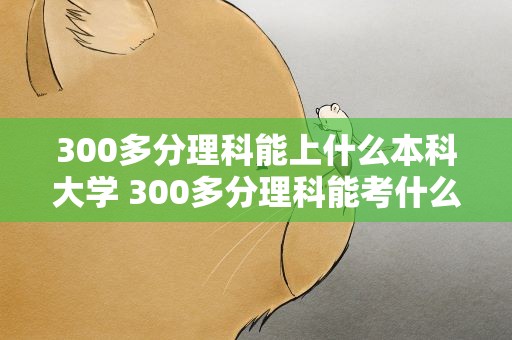 300多分理科能上什么本科大学 300多分理科能考什么大学