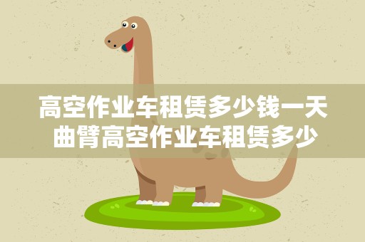 高空作业车租赁多少钱一天 曲臂高空作业车租赁多少钱一天