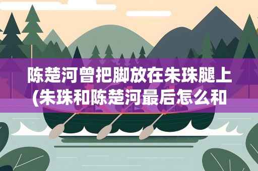 陈楚河曾把脚放在朱珠腿上(朱珠和陈楚河最后怎么和解的)