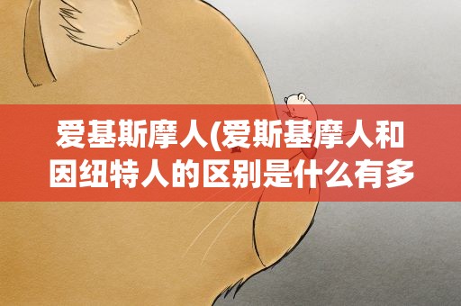 爱基斯摩人(爱斯基摩人和因纽特人的区别是什么有多少人)