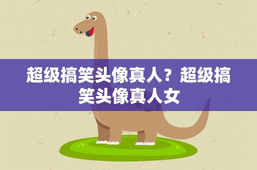 超级搞笑头像真人？超级搞笑头像真人女