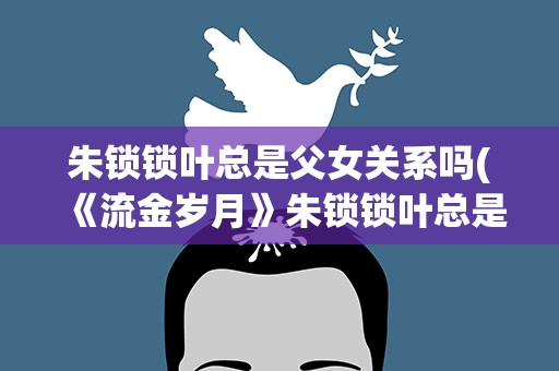朱锁锁叶总是父女关系吗(《流金岁月》朱锁锁叶总是父女关系吗)