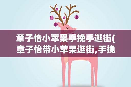 章子怡小苹果手挽手逛街(章子怡带小苹果逛街,手挽手亲密似闺蜜,你怎么看)