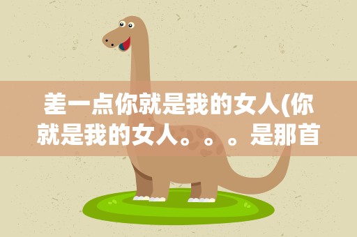 差一点你就是我的女人(你就是我的女人。。。是那首歌的歌词)