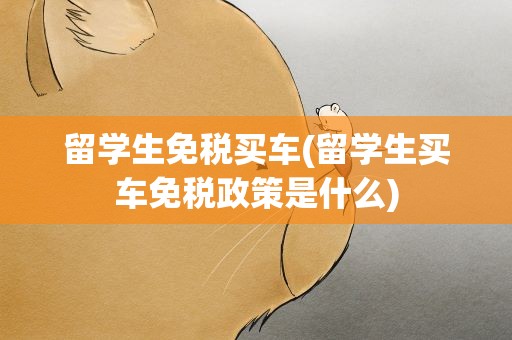 留学生免税买车(留学生买车免税政策是什么)