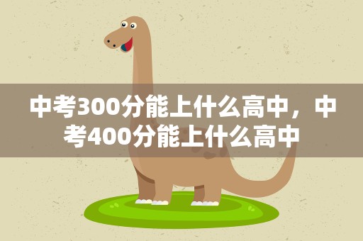 中考300分能上什么高中，中考400分能上什么高中